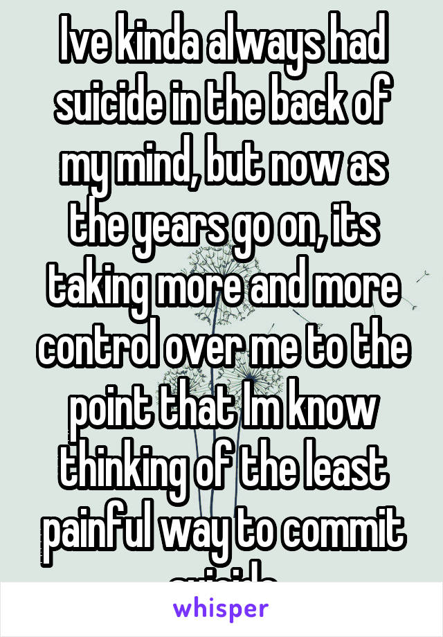 Ive kinda always had suicide in the back of my mind, but now as the years go on, its taking more and more control over me to the point that Im know thinking of the least painful way to commit suicide