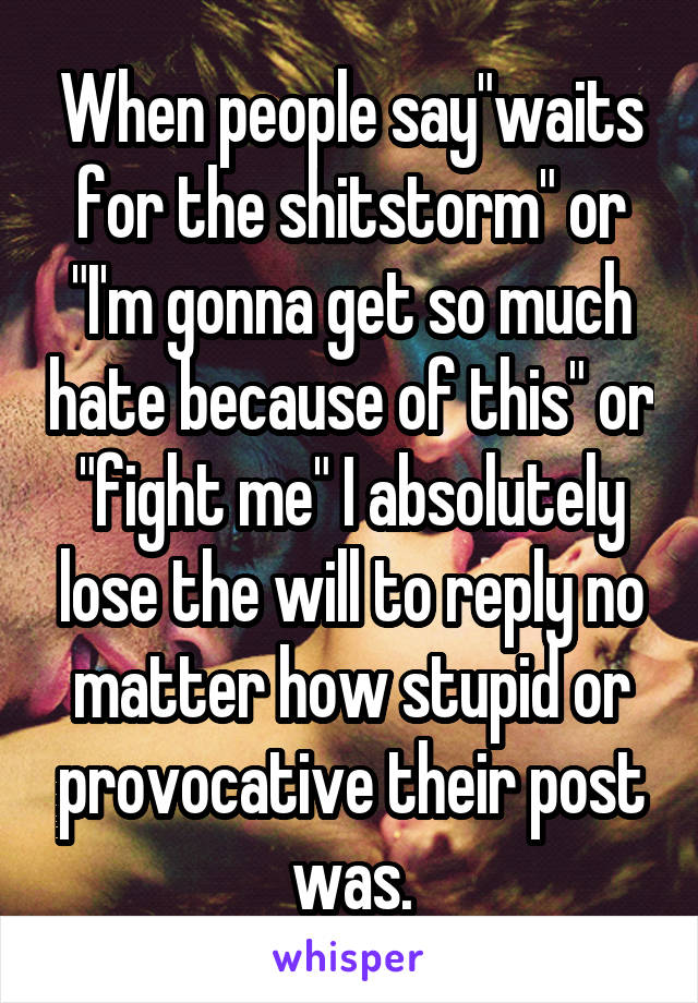 When people say"waits for the shitstorm" or "I'm gonna get so much hate because of this" or "fight me" I absolutely lose the will to reply no matter how stupid or provocative their post was.