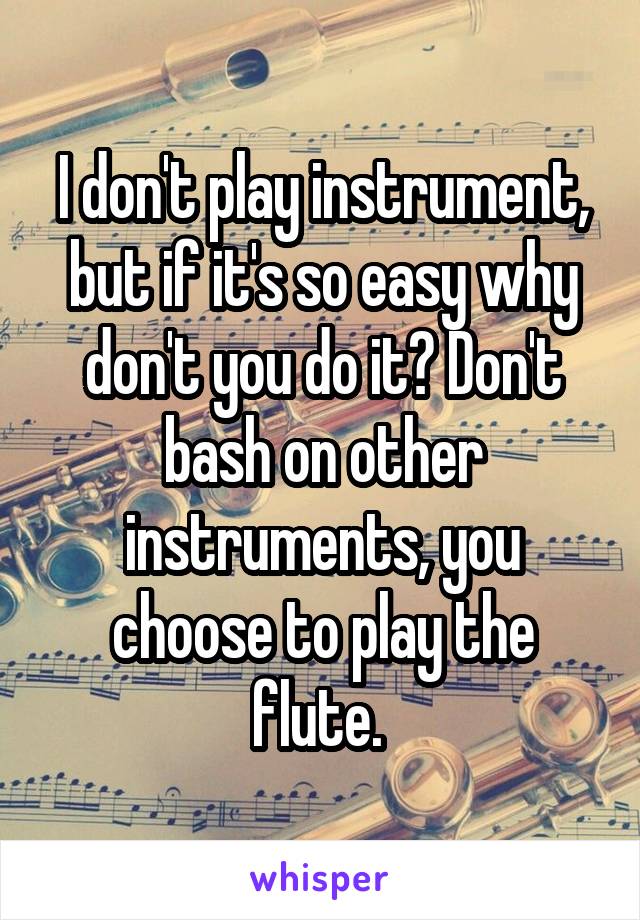 I don't play instrument, but if it's so easy why don't you do it? Don't bash on other instruments, you choose to play the flute. 