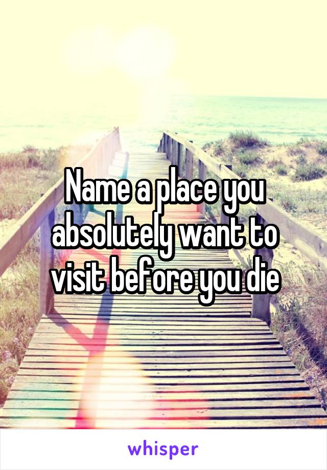 Name a place you absolutely want to visit before you die