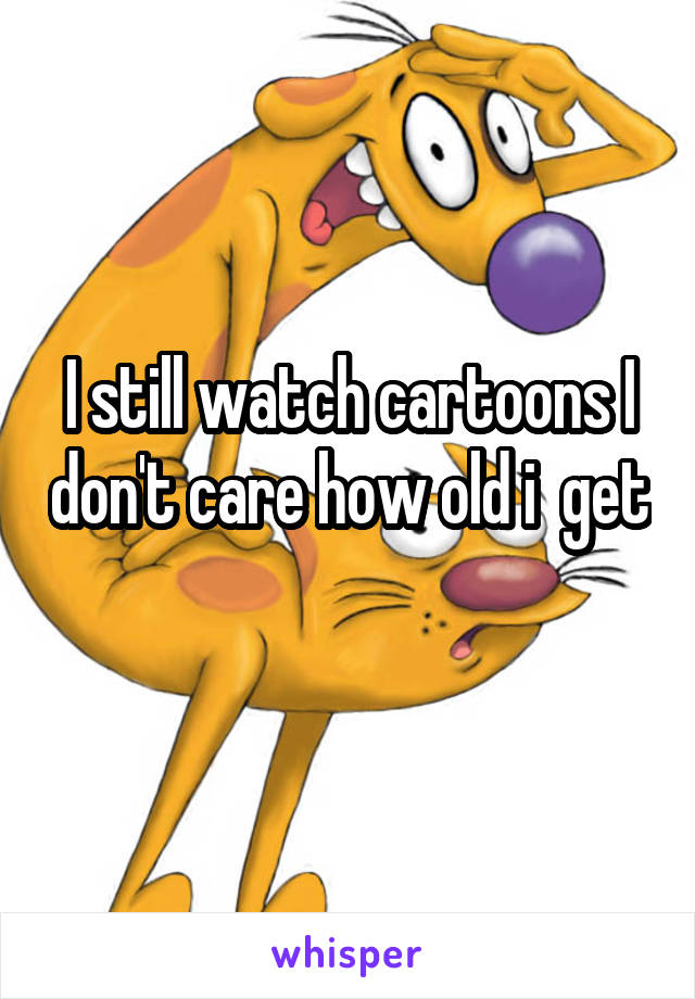 I still watch cartoons I don't care how old i  get 