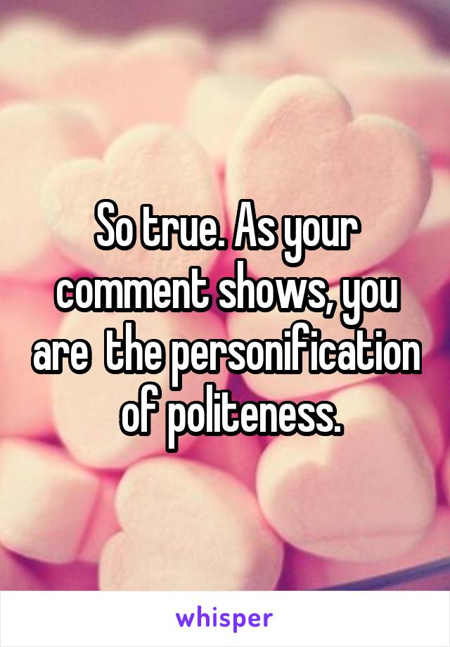 So true. As your comment shows, you are  the personification  of politeness.