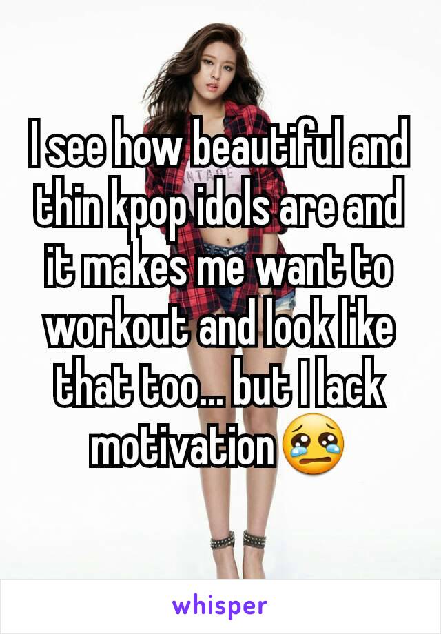 I see how beautiful and thin kpop idols are and it makes me want to workout and look like that too... but I lack motivation😢