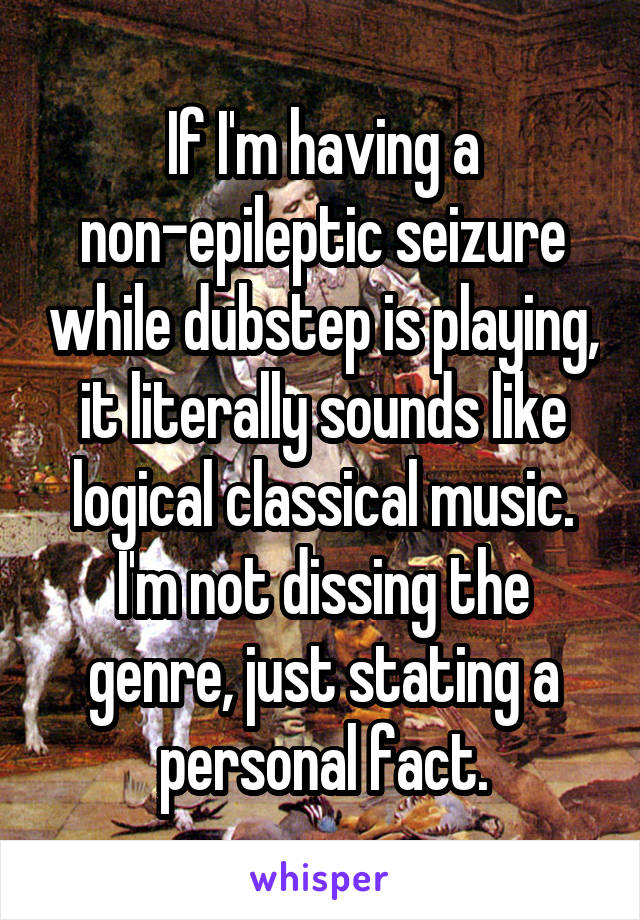 If I'm having a non-epileptic seizure while dubstep is playing, it literally sounds like logical classical music. I'm not dissing the genre, just stating a personal fact.