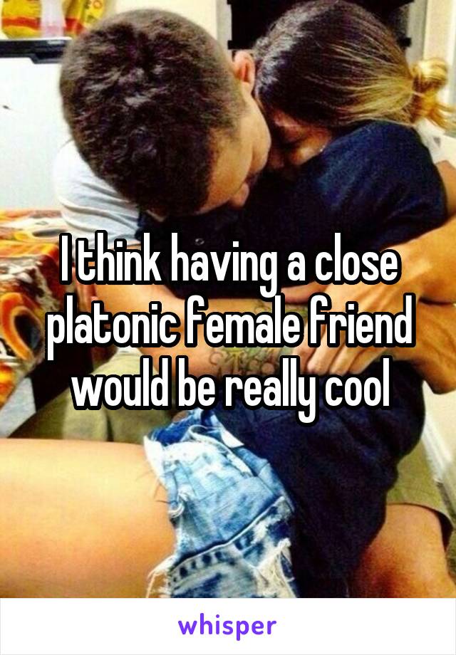 I think having a close platonic female friend would be really cool