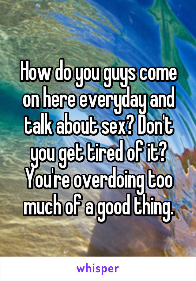 How do you guys come on here everyday and talk about sex? Don't you get tired of it?
You're overdoing too much of a good thing.