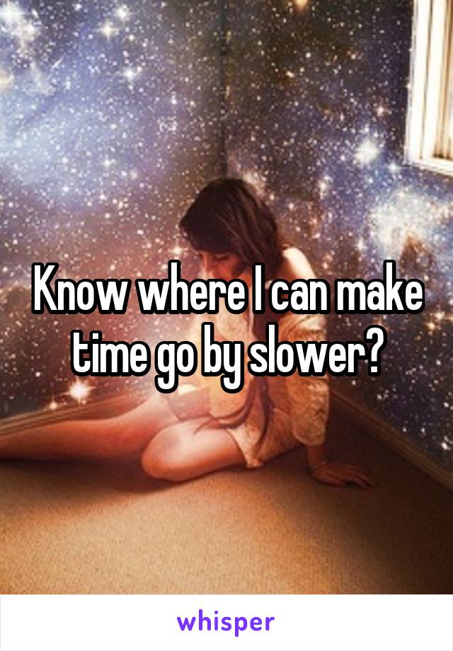 Know where I can make time go by slower?