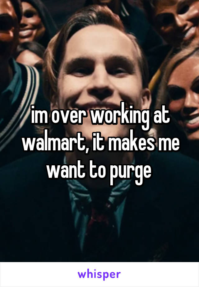 im over working at walmart, it makes me want to purge 