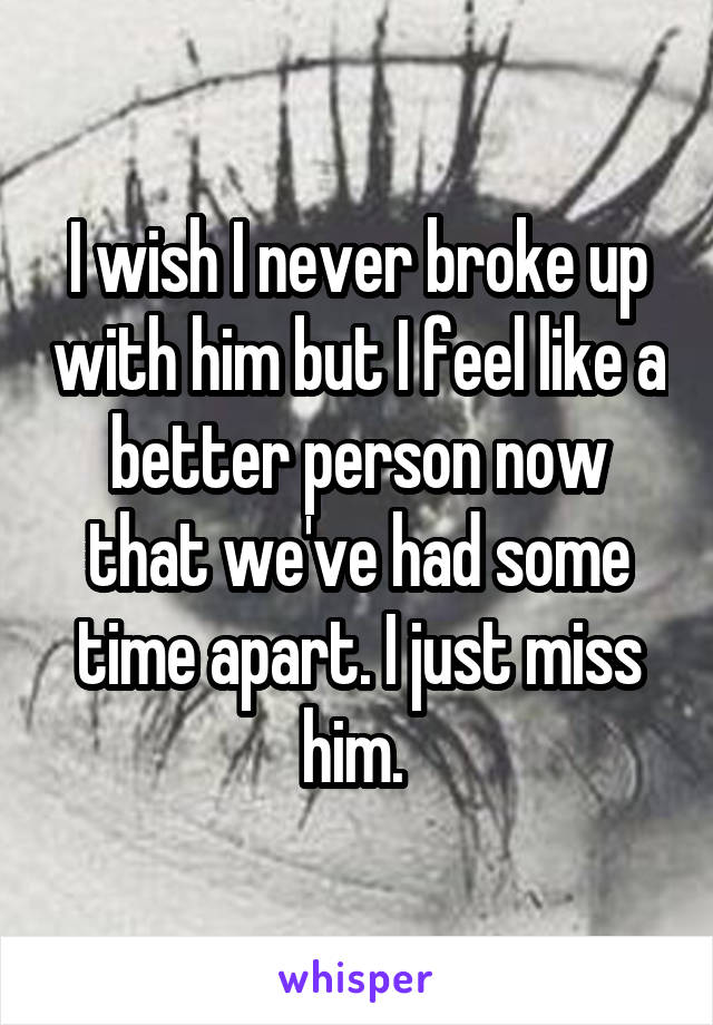 I wish I never broke up with him but I feel like a better person now that we've had some time apart. I just miss him. 