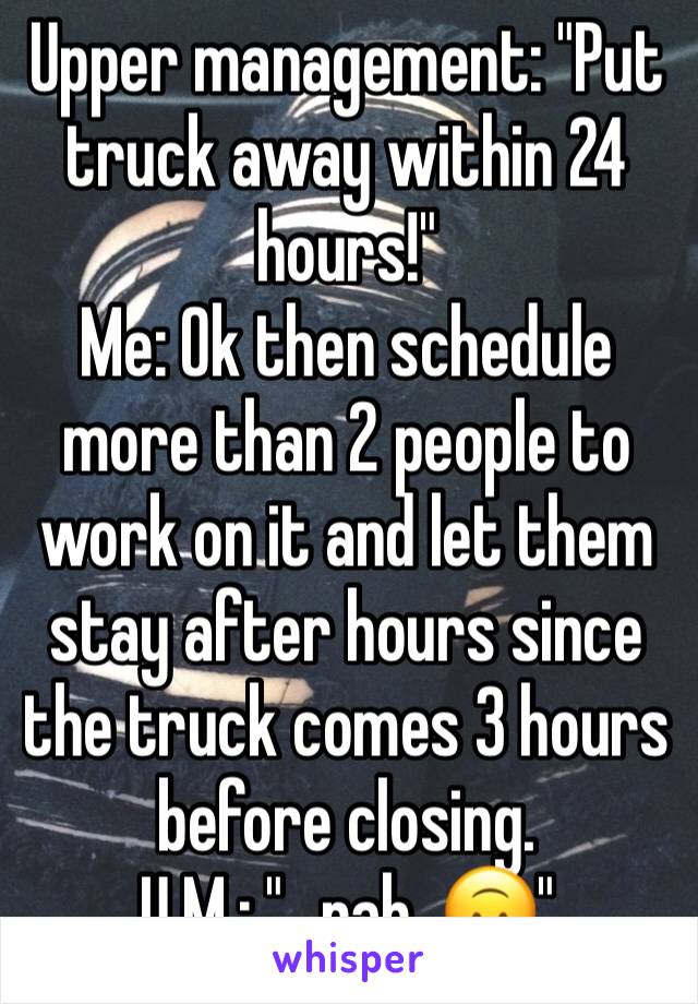 Upper management: "Put truck away within 24 hours!"
Me: Ok then schedule more than 2 people to work on it and let them stay after hours since the truck comes 3 hours before closing.
U.M.: "...nah. 🙃"