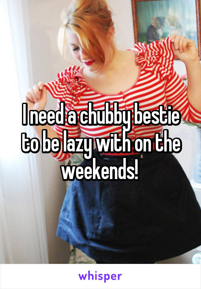 I need a chubby bestie to be lazy with on the weekends! 