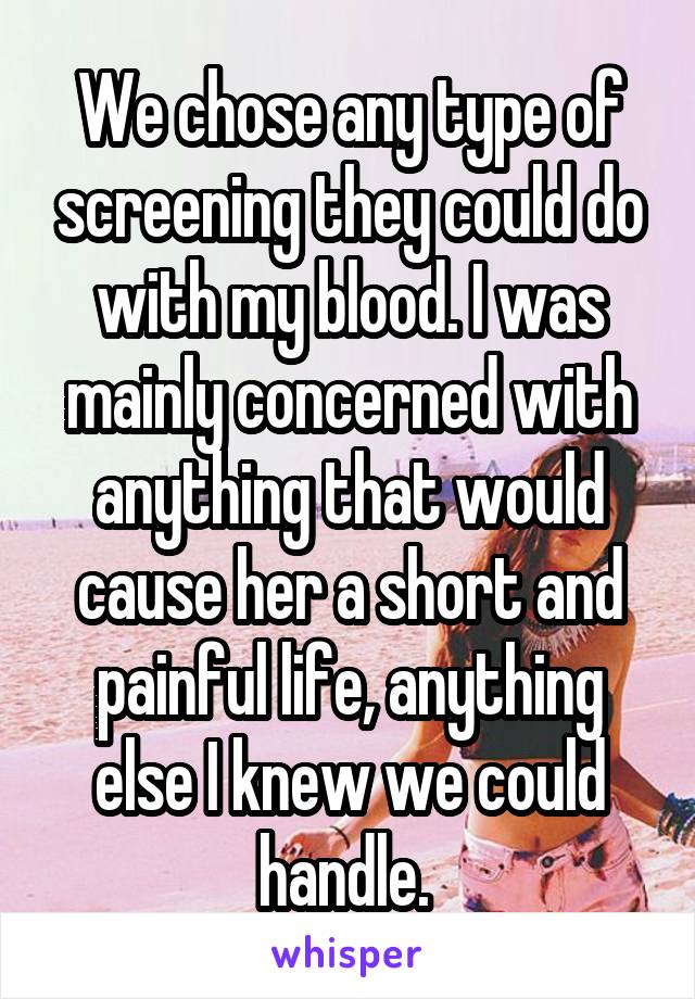 We chose any type of screening they could do with my blood. I was mainly concerned with anything that would cause her a short and painful life, anything else I knew we could handle. 