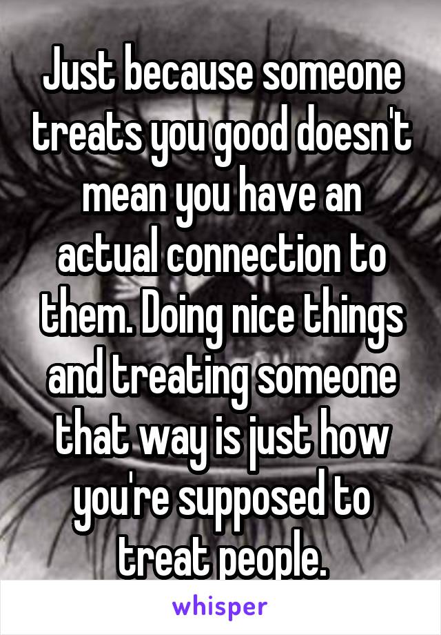 Just because someone treats you good doesn't mean you have an actual connection to them. Doing nice things and treating someone that way is just how you're supposed to treat people.