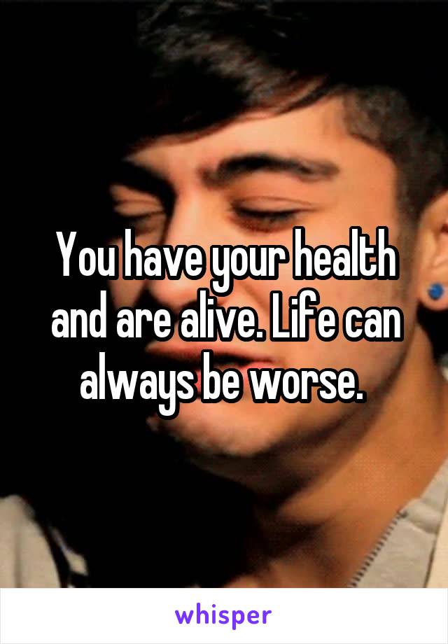 You have your health and are alive. Life can always be worse. 