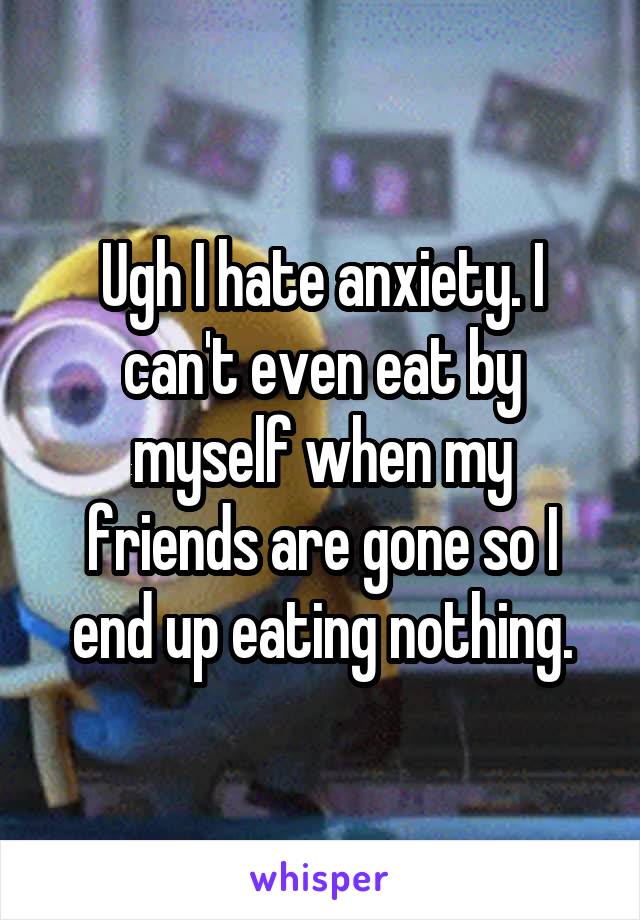 Ugh I hate anxiety. I can't even eat by myself when my friends are gone so I end up eating nothing.