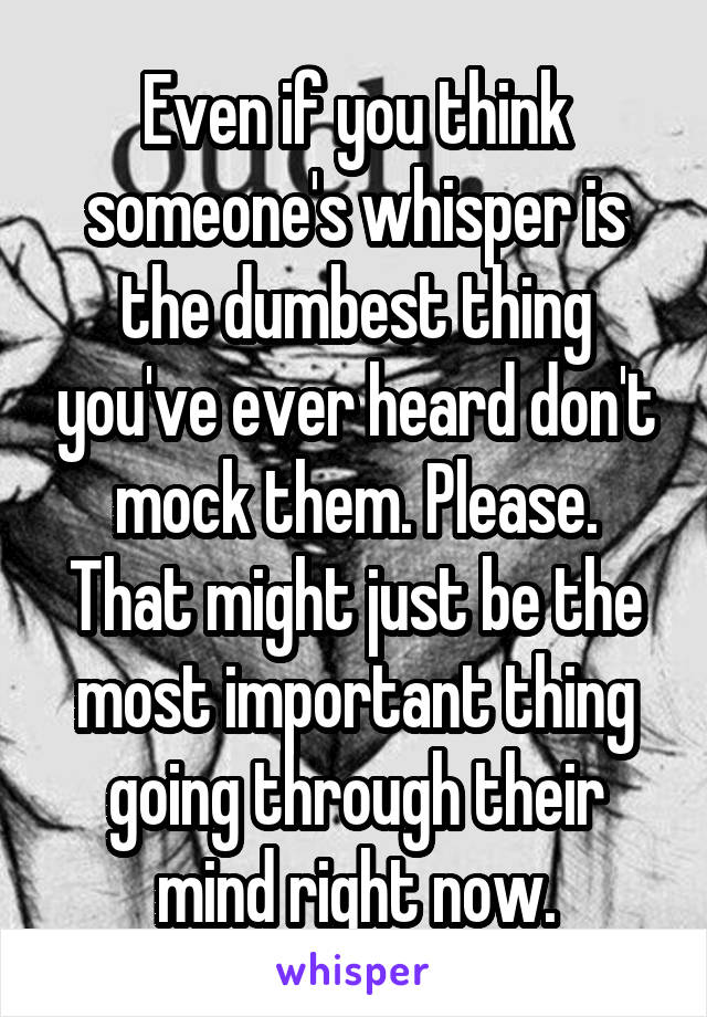 Even if you think someone's whisper is the dumbest thing you've ever heard don't mock them. Please. That might just be the most important thing going through their mind right now.