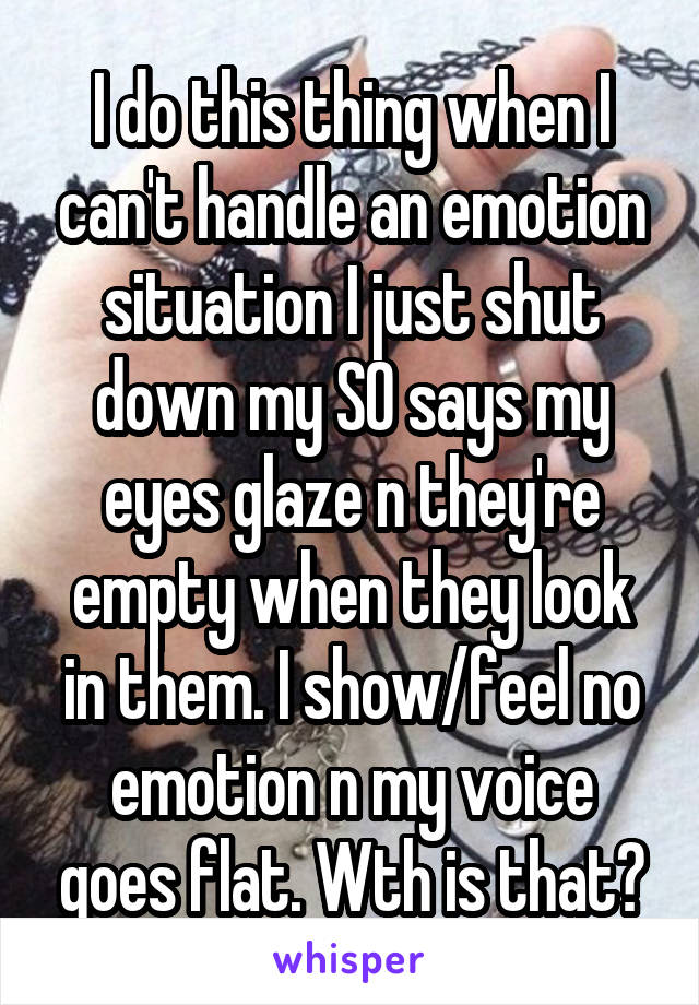 I do this thing when I can't handle an emotion situation I just shut down my SO says my eyes glaze n they're empty when they look in them. I show/feel no emotion n my voice goes flat. Wth is that?