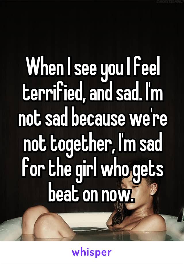 When I see you I feel terrified, and sad. I'm not sad because we're not together, I'm sad for the girl who gets beat on now. 