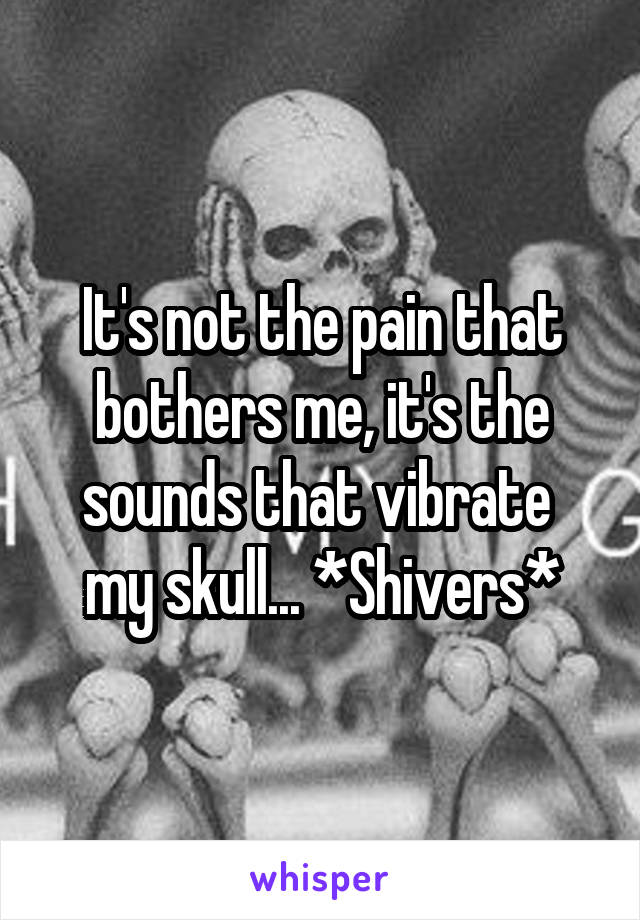 It's not the pain that bothers me, it's the sounds that vibrate  my skull... *Shivers*