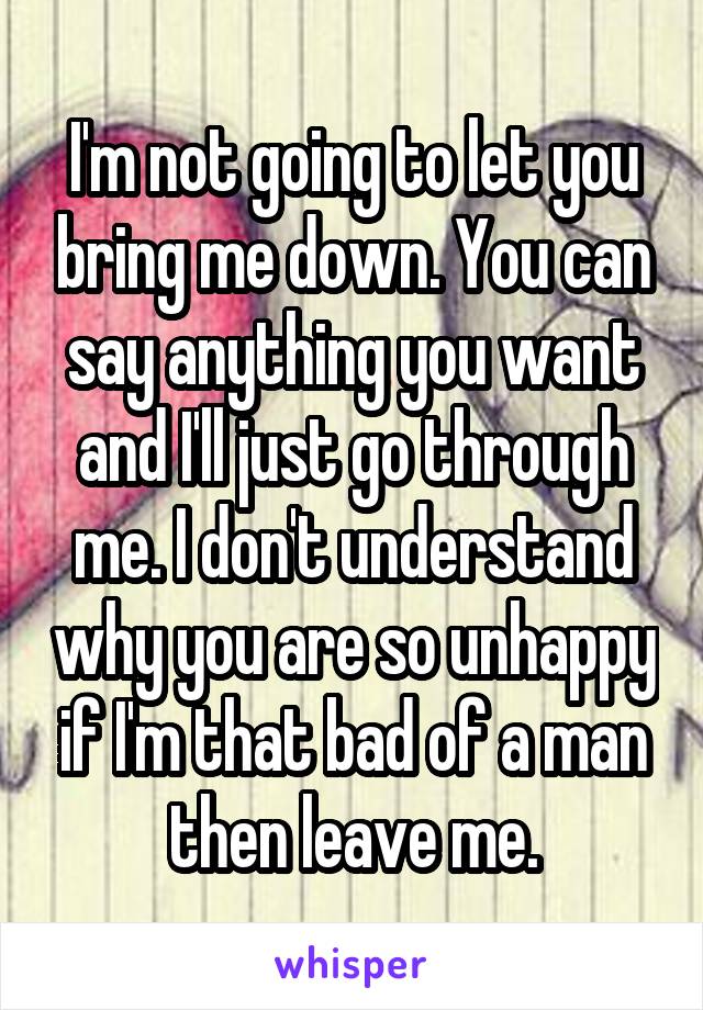 I'm not going to let you bring me down. You can say anything you want and I'll just go through me. I don't understand why you are so unhappy if I'm that bad of a man then leave me.