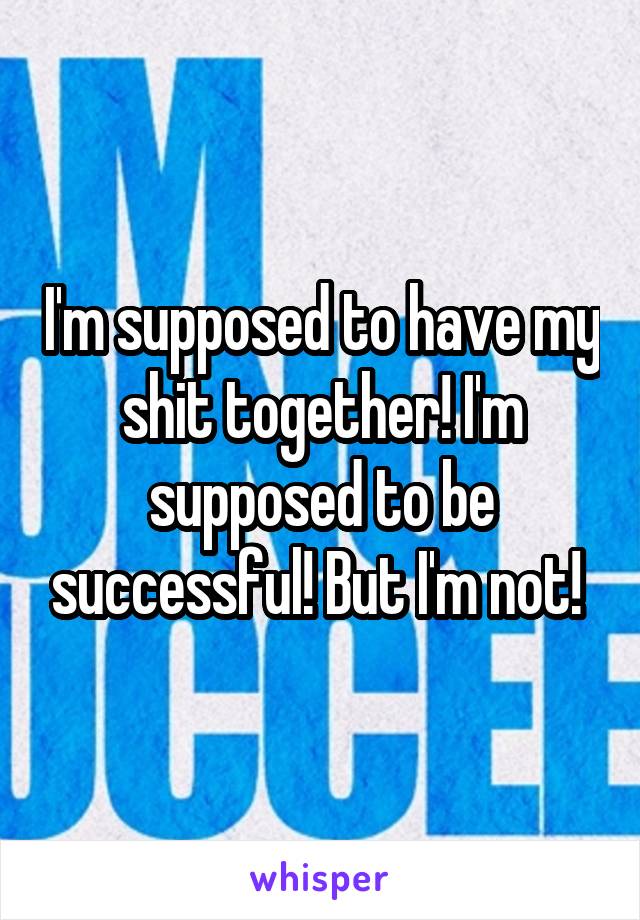 I'm supposed to have my shit together! I'm supposed to be successful! But I'm not! 