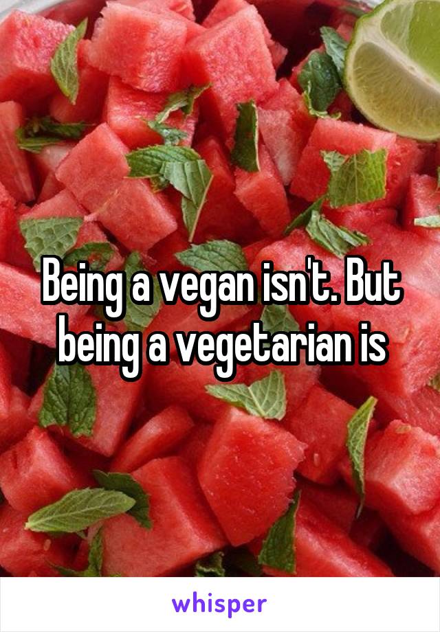 Being a vegan isn't. But being a vegetarian is