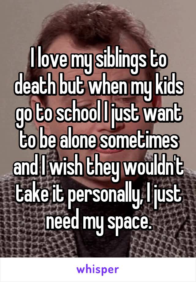 I love my siblings to death but when my kids go to school I just want to be alone sometimes and I wish they wouldn't take it personally, I just need my space.