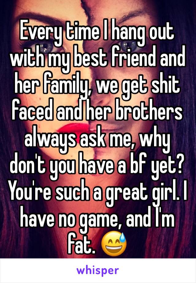 Every time I hang out with my best friend and her family, we get shit faced and her brothers always ask me, why don't you have a bf yet? You're such a great girl. I have no game, and I'm fat. 😅