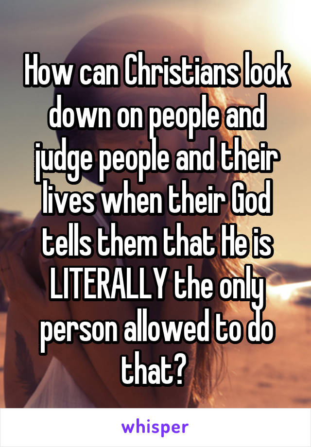 How can Christians look down on people and judge people and their lives when their God tells them that He is LITERALLY the only person allowed to do that? 