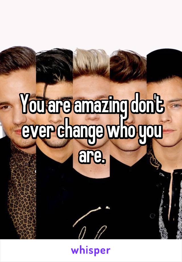 You are amazing don't ever change who you are.