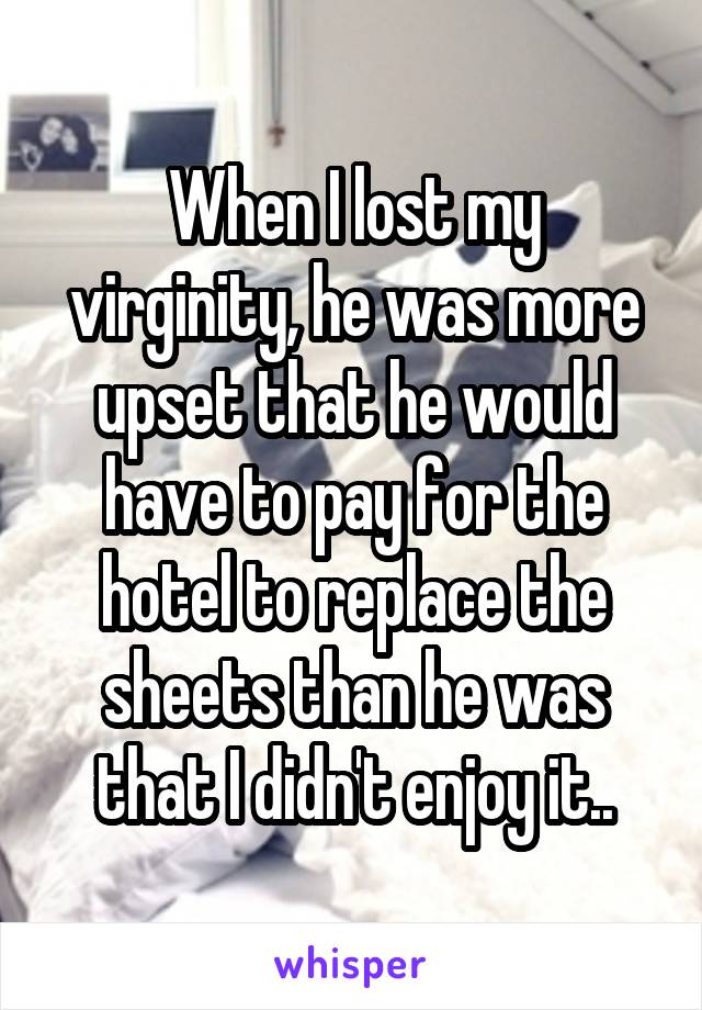 When I lost my virginity, he was more upset that he would have to pay for the hotel to replace the sheets than he was that I didn't enjoy it..