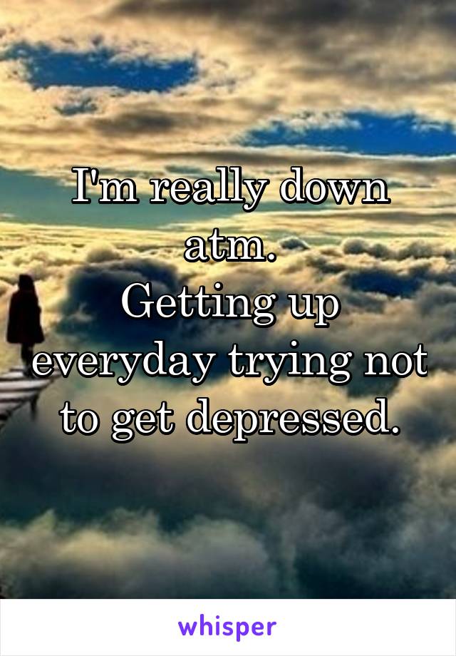 I'm really down atm.
Getting up everyday trying not to get depressed.
