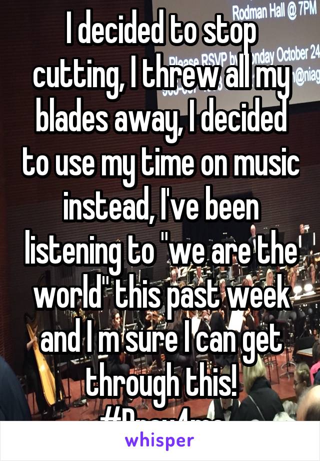 I decided to stop cutting, I threw all my blades away, I decided to use my time on music instead, I've been listening to "we are the world" this past week and I m sure I can get through this! #Pray4me