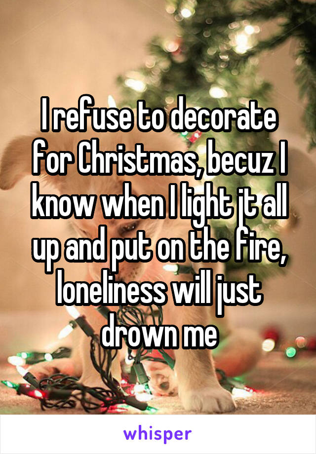 I refuse to decorate for Christmas, becuz I know when I light jt all up and put on the fire, loneliness will just drown me