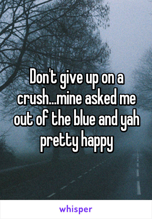 Don't give up on a crush...mine asked me out of the blue and yah pretty happy