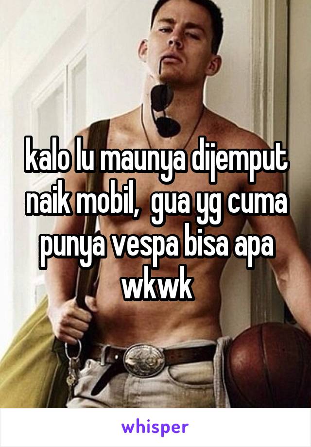 kalo lu maunya dijemput naik mobil,  gua yg cuma punya vespa bisa apa wkwk