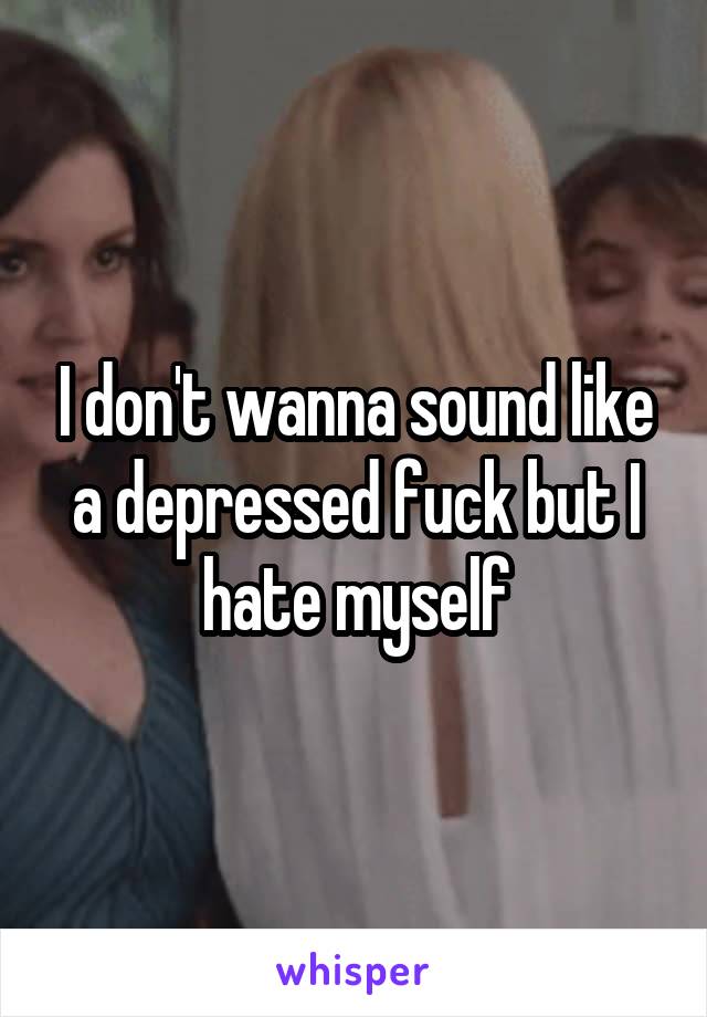 I don't wanna sound like a depressed fuck but I hate myself