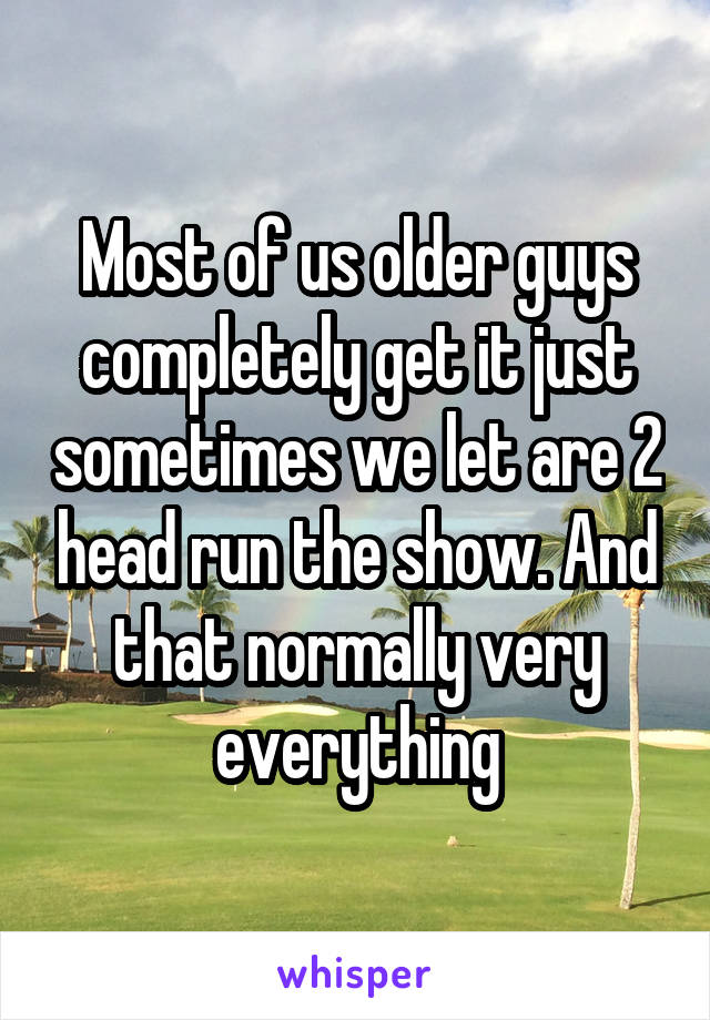 Most of us older guys completely get it just sometimes we let are 2 head run the show. And that normally very everything