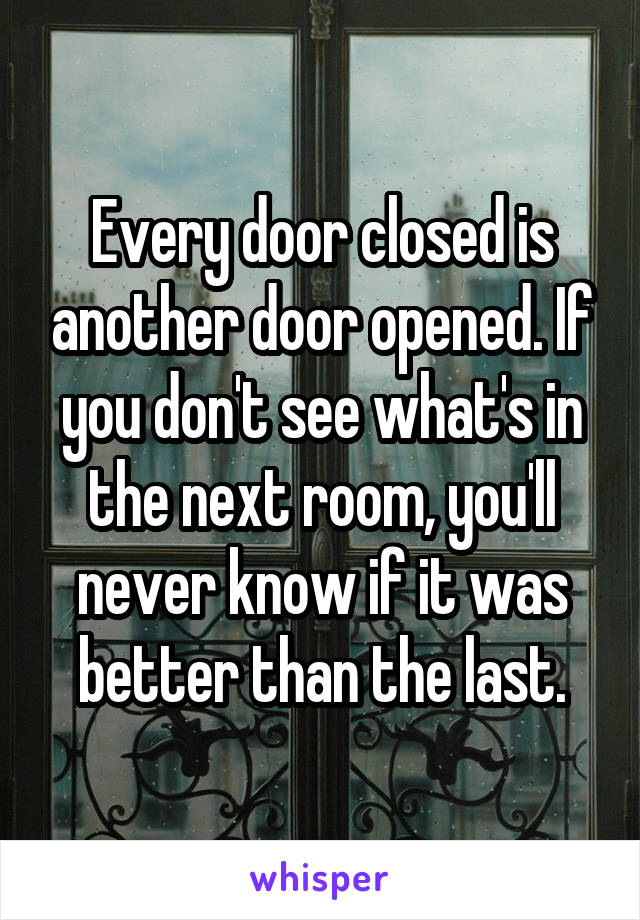 Every door closed is another door opened. If you don't see what's in the next room, you'll never know if it was better than the last.