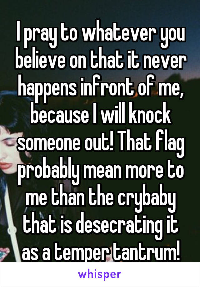 I pray to whatever you believe on that it never happens infront of me, because I will knock someone out! That flag probably mean more to me than the crybaby that is desecrating it as a temper tantrum!