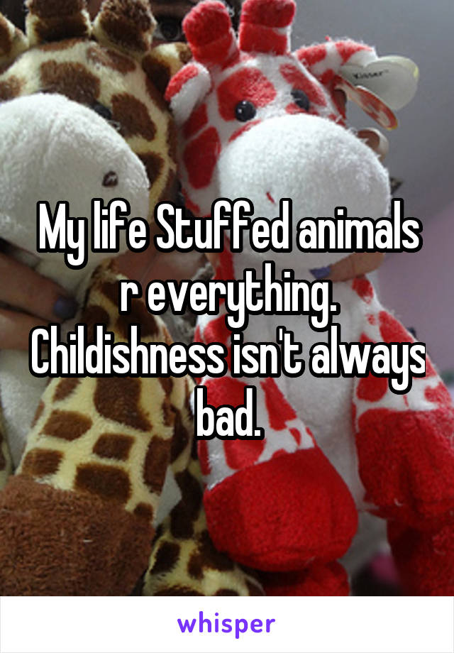 My life Stuffed animals r everything. Childishness isn't always bad.