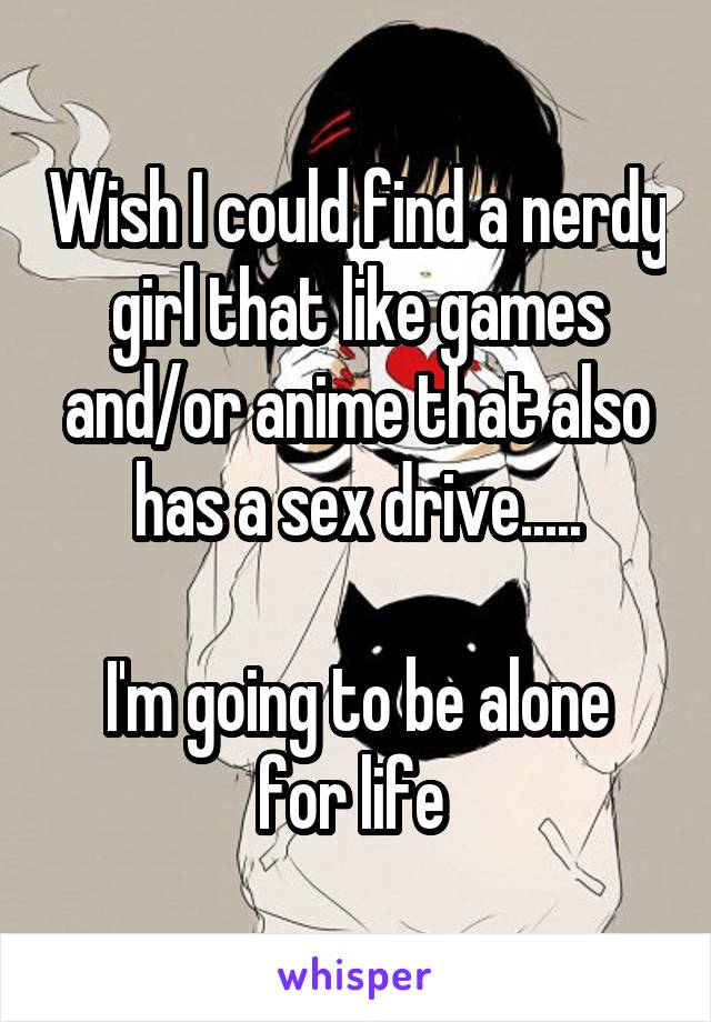 Wish I could find a nerdy girl that like games and/or anime that also has a sex drive.....

I'm going to be alone for life 