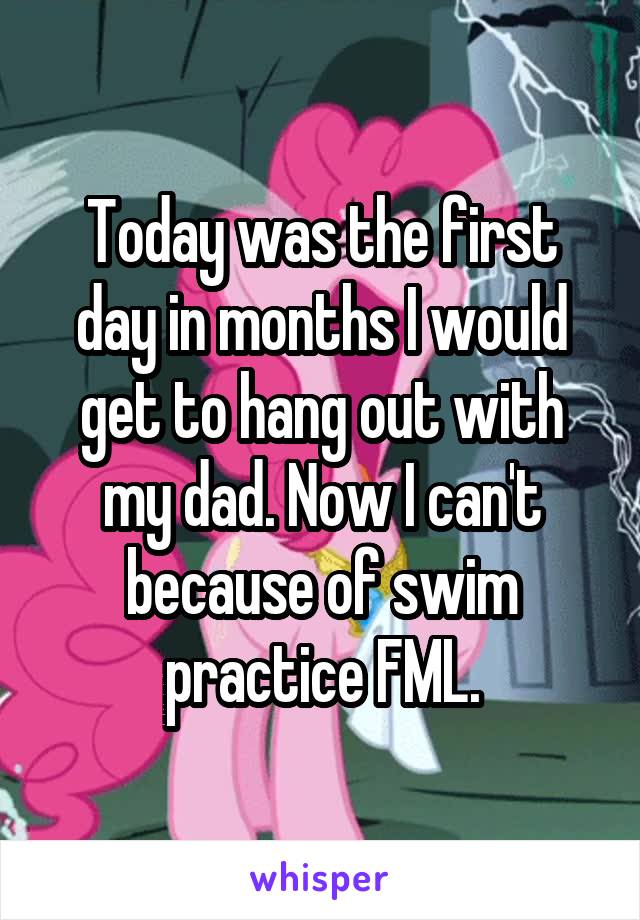 Today was the first day in months I would get to hang out with my dad. Now I can't because of swim practice FML.