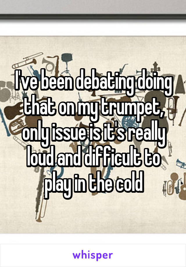 I've been debating doing that on my trumpet, only issue is it's really loud and difficult to play in the cold