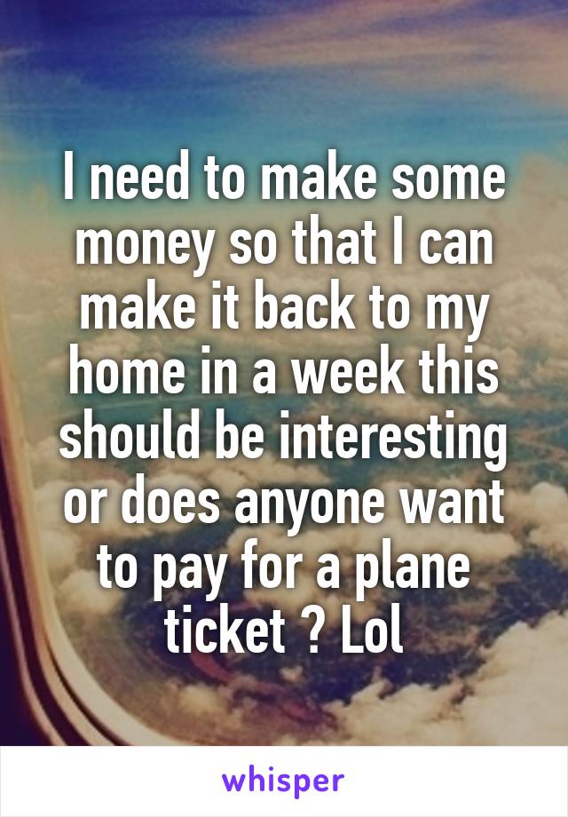 I need to make some money so that I can make it back to my home in a week this should be interesting or does anyone want to pay for a plane ticket ? Lol