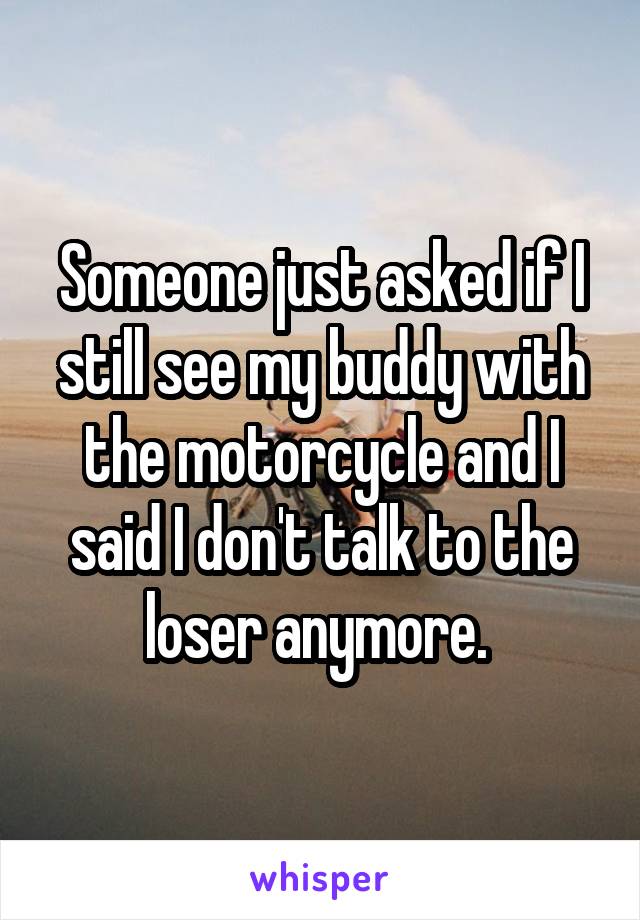 Someone just asked if I still see my buddy with the motorcycle and I said I don't talk to the loser anymore. 