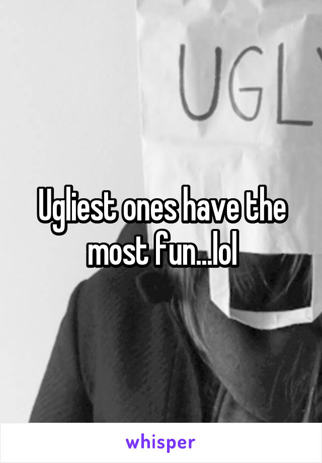 Ugliest ones have the most fun...lol