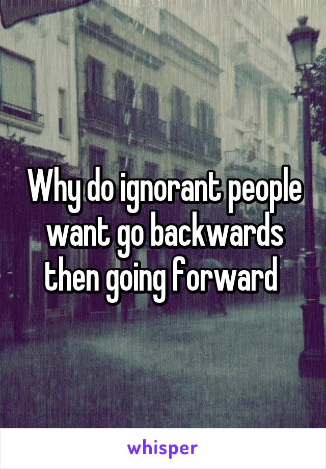 Why do ignorant people want go backwards then going forward 