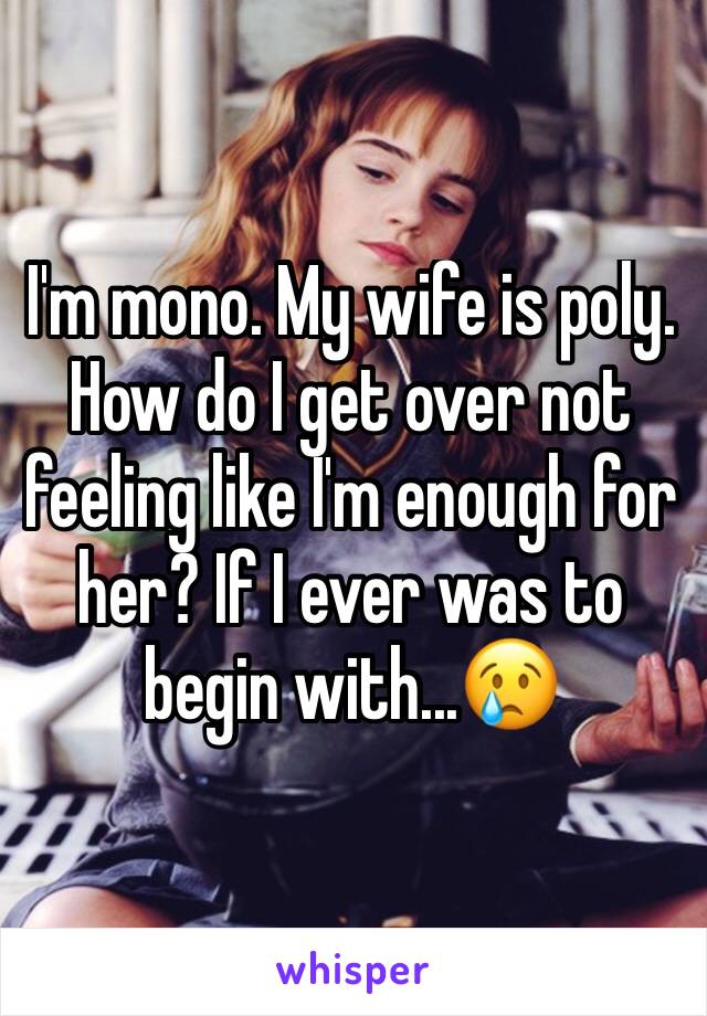 I'm mono. My wife is poly. 
How do I get over not feeling like I'm enough for her? If I ever was to begin with...😢