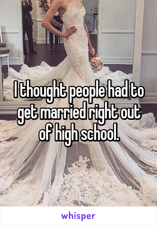 I thought people had to get married right out of high school.